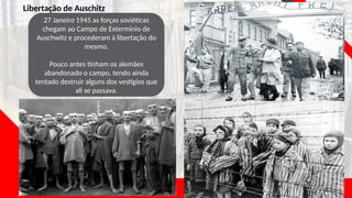 Libertação de Auschitz
27 Janeiro 1945 as forças soviéticas
chegam ao Campo de Extermínio de
Auschwitz e procederam à libertação do
mesmo.
Pouco antes tinham os alemães
abandonado o campo, tendo ainda
tentado destruir alguns dos vestígios que
ali se passava.
 
