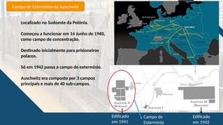 Campo de Extermínio de Auschwitz
Localizado no Sudoeste da Polónia.
Começou a funcionar em 14 Junho de 1940,
como campo de concentração.
Destinado inicialmente para prisioneiros
polacos.
Só em 1942 passa a campo de extermínio.
Auschwitz era composto por 3 campos
principais e mais de 40 sub-campos.
Edificado
em 1941
Edificado
em 1942
Campo de
Extermínio
 