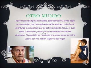 OTRO MUNDO
Hace mucho tiempo en un lejano lugar llamado Al revés, llegó
un anciano tan pero tan viejo que había realizado más de mil
aventuras, acompañado por su sobrino llamado Josué, el cual
tenía nueve años y sufría de una enfermedad llamada
depresión. El propósito de Humberto era poder hacer sonreír a
Josué, por eso habían viajado a ese lugar.

 