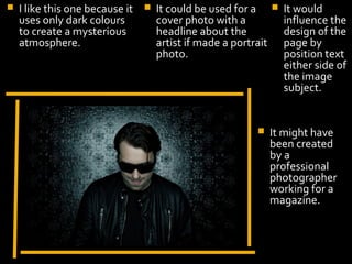    I like this one because it      It could be used for a         It would
    uses only dark colours           cover photo with a              influence the
    to create a mysterious           headline about the              design of the
    atmosphere.                      artist if made a portrait       page by
                                     photo.                          position text
                                                                     either side of
                                                                     the image
                                                                     subject.


                                                                It might have
                                                                 been created
                                                                 by a
                                                                 professional
                        Display Photo Here                       photographer
                                                                 working for a
                                                                 magazine.
 
