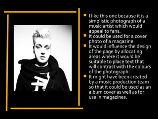    I like this one because it is a
                         simplistic photograph of a
                         music artist which would
                         appeal to fans.
                        It could be used for a cover
                         photo of a magazine.
                        It would influence the design
                         of the page by allocating
Display Photo Here       areas where it would be
                         suitable to place text that
                         will contrast with the colours
                         of the photograph.
                        It might have been created
                         by a music production team
                         so that it could be used as an
                         album cover as well as for
                         use in magazines.
 
