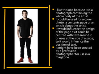    I like this one because it is a
    photograph containing the
    whole body of the artist.
   It could be used for a cover
    photo, a contents page or an
    article about the artist.
   It would influence the design
    of the page as it could be
    centred with text around it
    or uses at the side of a page,
    so it would influence the
    position of text.
   It might have been created
    by a profession
    photographer for use in a
    magazine.
 