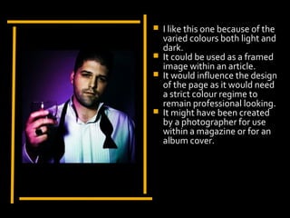    I like this one because of the
                         varied colours both light and
                         dark.
                        It could be used as a framed
                         image within an article.
                        It would influence the design
                         of the page as it would need
                         a strict colour regime to
Display Photo Here       remain professional looking.
                        It might have been created
                         by a photographer for use
                         within a magazine or for an
                         album cover.
 