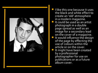    I like this one because it uses
                         the black and white effect to
                         create an ‘old’ atmosphere
                         in a modern magazine.
                        It could be used as an artist
                         photograph in a double
                         page spread as well as an
                         image for a secondary lead
Display Photo Here       on the cover of a magazine.
                        It would influence the design
                         of the page by effecting the
                         use of colours within the
                         article or on the cover.
                        It might have been created
                         by a professional
                         photographer for use on
                         publications or as a future
                         album cover.
 