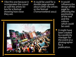    I like this one because it      It could be used for a        It would
    incorporates the crowd           double page spread             influence the
    as well the artists DJ           about either the artists       design of the
    box for a festival               or the festival                page by
    showing how close                (Tomorrowland 2012)            affecting the
    they are.                                                       positioning
                                                                    of the text
                                                                    and the
                                                                    colours
                                                                    which could
                                                                    be used.
                                                               It might have
                                                                been created
                                                                by a publicity
                        Display Photo Here                      manager for
                                                                the event or a
                                                                photographer
                                                                for a
                                                                publication.
 