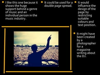    I like this one because it      It could be used for a      It would
    shows the huge                   double page spread.          influence the
    support behind a genre                                        design of the
    of music and an                                               page by
    individual person in the                                      restricting
    music industry.                                               suitable
                                                                  colours and
                                                                  text position.

                                                                 It might have
                                                                  been created
                                                                  by a
                                                                  photographer
                                                                  for a
                        Display Photo Here                        magazine
                                                                  writing about
                                                                  the DJ.
 