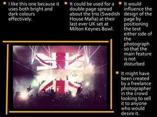    I like this one because it      It could be used for a    It would
    uses both bright and             double page spread         influence the
    dark colours                     about the trio (Swedish    design of the
    effectively.                     House Mafia) at their      page by
                                     last ever UK set at        positioning
                                     Milton Keynes Bowl.        the text
                                                                either side of
                                                                the
                                                                photograph
                                                                so that the
                                                                main feature
                                                                is not
                                                                disturbed
                                                             It might have
                        Display Photo Here                    been created
                                                              by a freelance
                                                              photographer
                                                              in the crowd
                                                              looking to sell
                                                              it to anyone
                                                              who would
                                                              desire it.
 