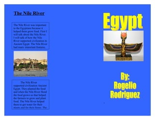 The Nile River

The Nile River was important
to the Egyptians because it
helped them grow food. First I
will talk about the Nile River.
I will talk of how the Nile
River supported civilization in
Ancient Egypt. The Nile River
had many important features.




       The Nile River
supported civilization Ancient
Egypt. They planted the food
and when the Nile River flood
the food grows so that helped
the farmers to grow and plant
food. The Nile River helped
                                  +
them to get water for their
plants and for their farms. The
 