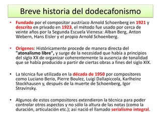 Breve historia del dodecafonismo 
• Fundado por el compositor austríaco Arnold Schoenberg en 1921 y 
descrito en privado en 1923, el método fue usado por cerca de 
veinte años por la Segunda Escuela Vienesa: Alban Berg, Anton 
Webern, Hans Eisler y el propio Arnold Schoenberg. 
• Orígenes: Históricamente procede de manera directa del 
"atonalismo libre", y surge de la necesidad que había a principios 
del siglo XX de organizar coherentemente la ausencia de tonalidad 
que se había producido a partir de ciertas obras a fines del siglo XIX. 
• La técnica fue utilizada en la década de 1950 por compositores 
como Luciano Berio, Pierre Boulez, Luigi Dallapiccola, Karlheinz 
Stockhausen y, después de la muerte de Schoenberg, Igor 
Stravinsky. 
• Algunos de estos compositores extendieron la técnica para poder 
controlar otros aspectos y no sólo la altura de las notas (como la 
duración, articulación etc.); así nació el llamado serialismo integral. 
 
