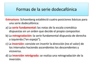 Formas de la serie dodecafónica 
Estructura: Schoenberg estableció cuatro posiciones básicas para 
una serie dodecafónica: 
a) La serie fundamental: las notas de la escala cromática 
dispuestas en un orden que decide el propio compositor. 
b) La retrogradación: la serie fundamental dispuesta de derecha 
a izquierda (“en espejo”). 
c) La inversión: consiste en invertir la dirección (no el valor) de 
los intervalos haciendo ascendentes los descendentes y 
viceversa. 
d) La inversión retrógrada: se realiza una retrogradación de la 
inversión. 
 