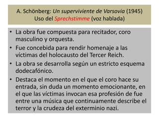 A. Schönberg: Un superviviente de Varsovia (1945) 
Uso del Sprechstimme (voz hablada) 
• La obra fue compuesta para recitador, coro 
masculino y orquesta. 
• Fue concebida para rendir homenaje a las 
víctimas del holocausto del Tercer Reich. 
• La obra se desarrolla según un estricto esquema 
dodecafónico. 
• Destaca el momento en el que el coro hace su 
entrada, sin duda un momento emocionante, en 
el que las víctimas invocan esa profesión de fue 
entre una música que continuamente describe el 
terror y la crudeza del exterminio nazi. 
 