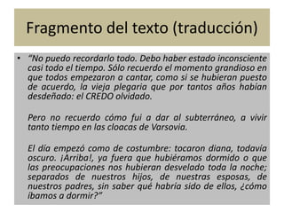 Fragmento del texto (traducción) 
• “No puedo recordarlo todo. Debo haber estado inconsciente 
casi todo el tiempo. Sólo recuerdo el momento grandioso en 
que todos empezaron a cantar, como si se hubieran puesto 
de acuerdo, la vieja plegaria que por tantos años habían 
desdeñado: el CREDO olvidado. 
Pero no recuerdo cómo fui a dar al subterráneo, a vivir 
tanto tiempo en las cloacas de Varsovia. 
El día empezó como de costumbre: tocaron diana, todavía 
oscuro. ¡Arriba!, ya fuera que hubiéramos dormido o que 
las preocupaciones nos hubieran desvelado toda la noche; 
separados de nuestros hijos, de nuestras esposas, de 
nuestros padres, sin saber qué habría sido de ellos, ¿cómo 
íbamos a dormir?” 
