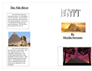 The Nile River

        The Nile River had many
important features. It is the longest
river in the world. The Nile River
was the only fresh water source for
the Ancient Egyptians. Every year,
it would flood, leaving rich soil
good for planting. The Nile River
was important for survival.




                                                  By
                                            Meylin Serrano


         The Ancient Egyptians used
the Nile River in many ways. The
first supporting detail of this
paragraph would go here. The
second supporting details of this
paragraph would come next. Then,
the third supporting detail would
follow. The paragraph will end          `
with a concluding sentence that
wraps up the importance of the
paragraph.
 