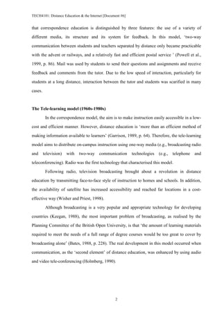 TECH4101: Distance Education & the Internet [Document #6]


that correspondence education is distinguished by three features: the use of a variety of

different media, its structure and its system for feedback. In this model, ‘two-way
communication between students and teachers separated by distance only became practicable

with the advent or railways, and a relatively fast and efficient postal service ’ (Powell et al.,

1999, p. 86). Mail was used by students to send their questions and assignments and receive
feedback and comments from the tutor. Due to the low speed of interaction, particularly for

students at a long distance, interaction between the tutor and students was scarified in many

cases.



The Tele-learning model (1960s-1980s)

          In the correspondence model, the aim is to make instruction easily accessible in a low-

cost and efficient manner. However, distance education is ‘more than an efficient method of

making information available to learners’ (Garrison, 1989, p. 64). Therefore, the tele-learning
model aims to distribute on-campus instruction using one-way media (e.g., broadcasting radio

and      television)   with   two-way   communication       technologies   (e.g.,   telephone   and

teleconferencing). Radio was the first technology that characterised this model.

          Following radio, television broadcasting brought about a revolution in distance
education by transmitting face-to-face style of instruction to homes and schools. In addition,

the availability of satellite has increased accessibility and reached far locations in a cost-

effective way (Wisher and Priest, 1998).
          Although broadcasting is a very popular and appropriate technology for developing

countries (Keegan, 1988), the most important problem of broadcasting, as realised by the

Planning Committee of the British Open University, is that ‘the amount of learning materials

required to meet the needs of a full range of degree courses would be too great to cover by
broadcasting alone’ (Bates, 1988, p. 228). The real development in this model occurred when

communication, as the ‘second element’ of distance education, was enhanced by using audio

and video tele-conferencing (Holmberg, 1990).




                                                  2
 