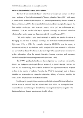 TECH4101: Distance Education & the Internet [Document #6]


The information and networking model (1990s-)

        The lack of convenient and effective interaction for independent learners has always
been a weakness of the tele-learning model of distance education (Bates, 1991) while access

to course-related information and resources is a common problem facing distance students in

the model (Kirkwood, 1998). The potential of information and networking technologies is that
they combine media (e.g., text, hypertext, images, video, etc.) and technologies (e.g.,

interactive CD-ROMs and the WWW) to represent knowledge and facilitate interaction

effectively between the learner and the content and with others (Westera, 1999).

        This model implies ‘a more generic approach to teaching and learning, in contrast to
the largely one-way flow of packaged knowledge and instruction from teachers to learners’

(Kirkwood, 1998, p. 231). For example, interactive CD-ROMs have the power to

individualise learning as they allow the learner to explore, search and interact with the content

and user-interface effectively. Moreover, the Internet provides access to a vast amount of up-
to-date information, offers the ultimate interactive learning experience and encourages

collaboration and discussion among distance students (Rose, 1999).

        The WWW, specifically, has become the most popular and easy to use service of the

Internet and provides access to most Internet services (e.g., e-mail, desk-top conferencing,
FTP, etc) and resources (e.g., text databases, multimedia and hypermedia archives, etc.) with

no limit to the number of students. Currently, the WWW is increasingly used in distance

education for communication, conducting discussion, delivery of courses, searching for
course-related information and evaluation of students.

      Considering the characteristics, advantages and disadvantages of distance education

models, it can be said that many key features have been driven the development and

success of media and technologies. These features are categorised into five categories with
their contribution to distance education (see the table below).




                                                  3
 