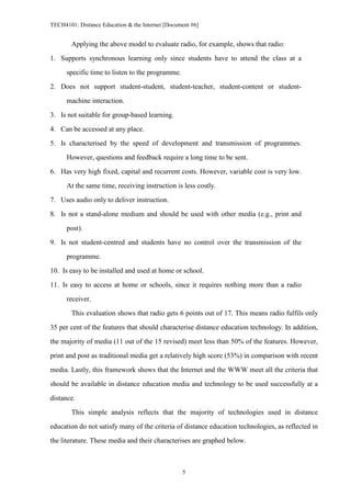 TECH4101: Distance Education & the Internet [Document #6]


        Applying the above model to evaluate radio, for example, shows that radio:

1. Supports synchronous learning only since students have to attend the class at a
      specific time to listen to the programme.

2. Does not support student-student, student-teacher, student-content or student-

      machine interaction.
3. Is not suitable for group-based learning.

4. Can be accessed at any place.

5. Is characterised by the speed of development and transmission of programmes.

      However, questions and feedback require a long time to be sent.
6. Has very high fixed, capital and recurrent costs. However, variable cost is very low.

      At the same time, receiving instruction is less costly.

7. Uses audio only to deliver instruction.

8. Is not a stand-alone medium and should be used with other media (e.g., print and
      post).

9. Is not student-centred and students have no control over the transmission of the

      programme.

10. Is easy to be installed and used at home or school.
11. Is easy to access at home or schools, since it requires nothing more than a radio

      receiver.

        This evaluation shows that radio gets 6 points out of 17. This means radio fulfils only
35 per cent of the features that should characterise distance education technology. In addition,

the majority of media (11 out of the 15 revised) meet less than 50% of the features. However,

print and post as traditional media get a relatively high score (53%) in comparison with recent

media. Lastly, this framework shows that the Internet and the WWW meet all the criteria that
should be available in distance education media and technology to be used successfully at a

distance.

        This simple analysis reflects that the majority of technologies used in distance

education do not satisfy many of the criteria of distance education technologies, as reflected in
the literature. These media and their characterises are graphed below.



                                                  5
 