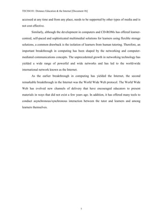 TECH4101: Distance Education & the Internet [Document #6]


accessed at any time and from any place, needs to be supported by other types of media and is

not cost effective.
        Similarly, although the development in computers and CD-ROMs has offered learner-

centred, self-paced and sophisticated multimedial solutions for learners using flexible storage

solutions, a common drawback is the isolation of learners from human tutoring. Therefore, an
important breakthrough in computing has been shaped by the networking and computer-

mediated communications concepts. The unprecedented growth in networking technology has

yielded a wide range of powerful and wide networks and has led to the world-wide

international network known as the Internet.
        As the earlier breakthrough in computing has yielded the Internet, the second

remarkable breakthrough in the Internet was the World Wide Web protocol. The World Wide

Web has evolved new channels of delivery that have encouraged educators to present

materials in ways that did not exist a few years ago. In addition, it has offered many tools to
conduct asynchronous/synchronous interaction between the tutor and learners and among

learners themselves.




                                                  7
 