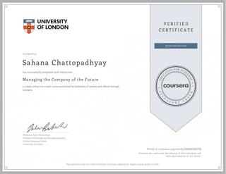 03/29/2015
Sahana Chattopadhyay
Managing the Company of the Future
a 5 week online non-credit course authorized by University of London and offered through
Coursera
has successfully completed with distinction
Professor Julian Birkinshaw
Professor of Strategy and Entrepreneurship,
London Business School
University of London
Verify at coursera.org/verify/LBX68UMZPQ
Coursera has confirmed the identity of this individual and
their participation in the course.
This statement does not confer University of London registration, degree, award, grade or credit.
 