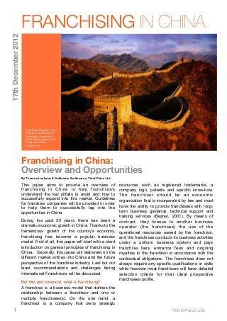 1 
 
 
 
 
 
 
 
 
 
 
 Third Place Ltd
Franchising in China:
Overview and Opportunities
By Thomas Leclercq & Guillaume Smitsmans, Third Place Ltd
This paper aims to provide an overview of
franchising in China to help franchisors
understand the key pitfalls to avoid and how to
successfully expand into this market. Guidelines
for franchise companies will be provided in order
to help them to successfully tap into the
opportunities in China.
During the past 30 years, there has been a
dramatic economic growth in China. Thanks to the
tremendous growth of the country’s economy,
franchising has become a popular business
model. First of all, this paper will start with a short
introduction on general principles of franchising in
China. Secondly, this paper will elaborate on the
different market entries into China and the future
perspective of the franchise industry. Last but not
least, recommendations and challenges facing
International Franchisors will be discussed.
But first and foremost, what is franchising?
A franchise is a business model that defines the
relationship between a franchisor and one or
multiple franchisee(s). On the one hand, a
franchisor is a company that owns strategic
resources such as registered trademarks, a
company logo, patents and specific know-how.
The franchisor should be an economic
organization that is incorporated by law and must
have the ability to provide franchisees with long-
term business guidance, technical support and
training services (Beshel, 2001). By means of
contract, they license to another business
operator (the franchisee) the use of the
operational resources owned by the franchisor,
and the franchisee conducts its business activities
under a uniform business system and pays
franchise fees, entrance fees and ongoing
royalties to the franchisor in accordance with the
contractual obligations. The franchisee does not
always require any specific qualifications or skills
while however most franchisors will have detailed
selection criteria for their ideal prospective
franchisees profile.
FRANCHISING IN CHINA
The Middle Kingdom offers
amazing opportunities for
franchising. However, it is
best to be prepared to win
in this competitive
environment.
17thDecember2012
 