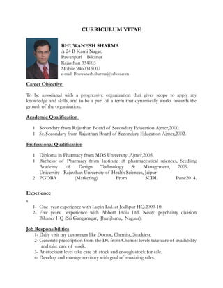 CURRICULUM VITAE
BHUWANESH SHARMA
A 24 B Karni Nagar,
Pawanpuri Bikaner
Rajasthan 334003
Mobile 9460315007
e-mail Bhuwanesh.sharma@yahoo.com
Career Objective
To be associated with a progressive organization that gives scope to apply my
knowledge and skills, and to be a part of a term that dynamically works towards the
growth of the organization.
Academic Qualification
1 Secondary from Rajasthan Board of Secondary Education Ajmer,2000.
1 Sr. Secondary from Rajasthan Board of Secondary Education Ajmer,2002.
Professional Qualification
1 Diploma in Pharmacy from MDS University ,Ajmer,2005.
1 Bachelor of Pharmacy from Institute of pharmaceutical sciences, Seedling
Academy of Design Technology & Management, 2009.
University - Rajasthan University of Health Sciences, Jaipur
2 PGDBA (Marketing) From SCDL Pune2014.
Experience
s
1- One year experience with Lupin Ltd. at Jodhpur HQ.2009-10.
2- Five years experience with Abbott India Ltd. Neuro psychaitry division
Bikaner HQ (Sri Ganganagar, Jhunjhunu, Nagaur).
Job Responsibilities
1- Daily visit my customers like Doctor, Chemist, Stockiest.
2- Generate prescription from the Dr. from Chemist levels take care of availability
and take care of stock.
3- At stockiest level take care of stock and enough stock for sale.
4- Develop and manage territory with goal of maxizing sales.
 