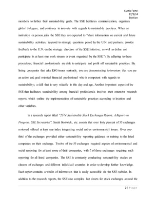 CurtisForte
12/3/14
Bostian
2 | P a g e
members to further their sustainability goals. The SSE facilitates communication, organizes
global dialogues, and continues to innovate with regards to sustainable practices. When an
institution or person joins the SSE they are expected to “share information on current and future
sustainability activities, respond to strategic questions posed by the U.N. and partners; provide
feedback to the U.N. on the strategic direction of the SSE Initiative, as well as define and
participate in at least one work stream or event organized by the SSE.”2 By adhering to these
procedures, financial professionals are able to anticipate and profit off sustainable practices. By
listing companies that take ESG issues seriously, you are demonstrating to investors that you are
an active and goal oriented financial professional who is competent with regards to
sustainability; a skill that is very valuable in this day and age. Another important aspect of the
SSE that facilitates sustainability among financial professionals involves their extensive research
reports, which outline the implementation of sustainable practices according to location and
other variables.
In a research report titled “2014 Sustainable Stock Exchanges Report: A Report on
Progress. SSE Secretariat”, Sarah Bostwick, etc. asserts that over forty percent of 55 exchanges
reviewed offered at least one index integrating social and/or environmental issues. Over one-
third of the exchanges provided either sustainability reporting guidance or training to the listed
companies on their exchange. Twelve of the 55 exchanges required aspects of environmental and
social reporting for at least some of their companies, with 7 of those exchanges requiring such
reporting for all listed companies. The SSE is constantly conducting sustainability studies on
clusters of exchanges and different individual countries in order to develop further knowledge.
Each report contains a wealth of information that is easily accessible via the SSE website. In
addition to the research reports, the SSE also compiles fact sheets for stock exchanges around the
 