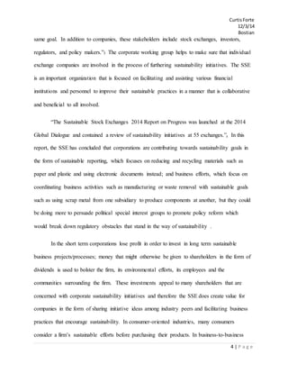 CurtisForte
12/3/14
Bostian
4 | P a g e
same goal. In addition to companies, these stakeholders include stock exchanges, investors,
regulators, and policy makers.”3 The corporate working group helps to make sure that individual
exchange companies are involved in the process of furthering sustainability initiatives. The SSE
is an important organization that is focused on facilitating and assisting various financial
institutions and personnel to improve their sustainable practices in a manner that is collaborative
and beneficial to all involved.
“The Sustainable Stock Exchanges 2014 Report on Progress was launched at the 2014
Global Dialogue and contained a review of sustainability initiatives at 55 exchanges.”4 In this
report, the SSE has concluded that corporations are contributing towards sustainability goals in
the form of sustainable reporting, which focuses on reducing and recycling materials such as
paper and plastic and using electronic documents instead; and business efforts, which focus on
coordinating business activities such as manufacturing or waste removal with sustainable goals
such as using scrap metal from one subsidiary to produce components at another, but they could
be doing more to persuade political special interest groups to promote policy reform which
would break down regulatory obstacles that stand in the way of sustainability .
In the short term corporations lose profit in order to invest in long term sustainable
business projects/processes; money that might otherwise be given to shareholders in the form of
dividends is used to bolster the firm, its environmental efforts, its employees and the
communities surrounding the firm. These investments appeal to many shareholders that are
concerned with corporate sustainability initiatives and therefore the SSE does create value for
companies in the form of sharing initiative ideas among industry peers and facilitating business
practices that encourage sustainability. In consumer-oriented industries, many consumers
consider a firm’s sustainable efforts before purchasing their products. In business-to-business
 