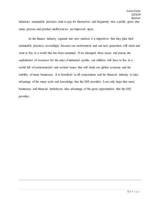 CurtisForte
12/3/14
Bostian
5 | P a g e
industries sustainable practices tend to pay for themselves and frequently turn a profit, given that
many process and product inefficiencies are improved upon.
As the finance industry expands into new markets it is imperative that they plan their
sustainable practices accordingly because our environment and our next generation will need and
want to live in a world that has been sustained. If we disregard these issues and pursue the
exploitation of resources for the sake of industrial profits, our children will have to live in a
world full of environmental and societal issues that will drain our global economy and the
stability of many businesses. It is beneficial to all corporations and the financial industry to take
advantage of the many tools and knowledge that the SSE provides. I can only hope that more
businesses and financial institutions take advantage of the great opportunities that the SSE
provides.
 