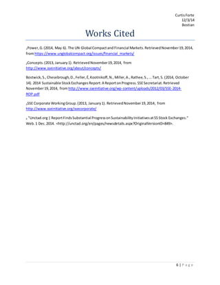 CurtisForte
12/3/14
Bostian
6 | P a g e
Works Cited
1Power,G.(2014, May 6). The UN Global Compactand Financial Markets.RetrievedNovember19,2014,
fromhttps://www.unglobalcompact.org/issues/financial_markets/
2Concepts.(2013, January1). RetrievedNovember19,2014, from
http://www.sseinitiative.org/about/concepts/
Bostwick,S.,Chesebrough,D.,Feller,É,Kootnikoff,N.,Miller,A.,Rathee,S.,...Tart,S. (2014, October
14). 2014 Sustainable StockExchangesReport:A ReportonProgress.SSESecretariat.Retrieved
November19,2014, from http://www.sseinitiative.org/wp-content/uploads/2012/03/SSE-2014-
ROP.pdf
3SSE Corporate WorkingGroup.(2013, January1). RetrievedNovember19,2014, from
http://www.sseinitiative.org/ssecorporate/
4 "Unctad.org | ReportFindsSubstantial ProgressonSustainabilityInitiativesat55 Stock Exchanges."
Web.1 Dec.2014. <http://unctad.org/en/pages/newsdetails.aspx?OriginalVersionID=849>.
 