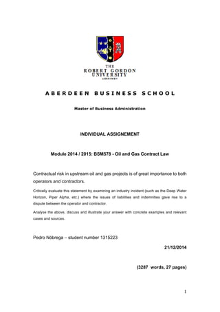  
1	
  
A B E R D E E N B U S I N E S S S C H O O L
Master of Business Administration
INDIVIDUAL ASSIGNEMENT
Module 2014 / 2015: BSM578 - Oil and Gas Contract Law
Contractual risk in upstream oil and gas projects is of great importance to both
operators and contractors.
Critically evaluate this statement by examining an industry incident (such as the Deep Water
Horizon, Piper Alpha, etc.) where the issues of liabilities and indemnities gave rise to a
dispute between the operator and contractor.
Analyse the above, discuss and illustrate your answer with concrete examples and relevant
cases and sources.
Pedro Nóbrega – student number 1315223
21/12/2014
(3287 words, 27 pages)
 