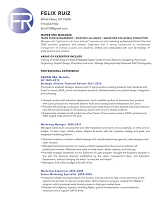 FELIX RUIZ
White Plains, NY 10605
914.643.9102
fjruiz100@gmail.com
MARKETING MANAGER
TRADE SHOW MANAGEMENT • STRATEGIC ALLIANCES • MARKETING COLLATERAL PRODUCTION
Manager with “getting the job done attitude” experienced with marketing professional Canon Cine and
DSLR cameras, projectors and printers. Organized with a strong background in simultaneous
management of multiple projects and deadlines. Vetted and collaborated with over 50 strategic 3rd
party partners and vendors.
AREAS OF EXPERTISE INCLUDE
Training and Sales Support, BrandAmbassadorCreator,Vendor Partner Relations, Budgeting, Planning &
Organizing, Graphic Design, Photoshop Instructor, Manage Geographically Dispersed Staff, Photography
PROFESSIONAL EXPERIENCE
CANON USA, Melville,
NY 2005–2015
Strategic Alliance Technical Advisor 2011–2015
Promoted to establish strategic alliances with 3rd
party vendors creating products that interfaced with
Canon’s cinema, DSLR, printer and projector products. Advised vendors on product design, integration
and marketing.
• Teamed vendors with education department, which enabled vendors to showcase their products
with Canon products for improved sales for both and creating brand ambassadors for Canon.
• Provided 3D drawings, prototypes and products for trade shows and that allowed 3rd party vendors to
have their products ready for simultaneous launch with Canon's newest products.
• Assignments included, world product launches (Canon Cinema series camera, DSLRs, printers) and
NAB, largest trade shows of the year.
Marketing Manager 2008–2011
Managed events team ensuring that over 300 tradeshows and events ran successfully, on time, and on
budget, 10 were major industry shows. Aligned all events with the corporate strategy and goals, and
integrated marketing platform.
• Directed creative to maintain unified message with outside advertising agencies, web designers and
other vendors.
• Managed materials production to create a unified message about Canon pro products to all
professional markets. Materials were used at trade shows, dealer meeting, and trainings.
• Provided strategic leadership for the Explorers of Light program. Brought the Explorers program in
line with the business direction established by the upper management team, and Education
Department, without changing the ethos “to educate and inspire”.
• Managed a $16 million budget and staff of five.
Marketing Supervisor 2006–2008
Senior Marketing Specialist 2005–2006
• Instituted a dealer-training program and location training events to help create awareness of the
wide format printers to improve market share. Within Explorers program created Print Master’s
program, which promoted wide format printers to help gain market share.
• Oversaw all budgeting, logistics, including flights, ground transportation, accommodations,
instructors and a support staff of three.
 