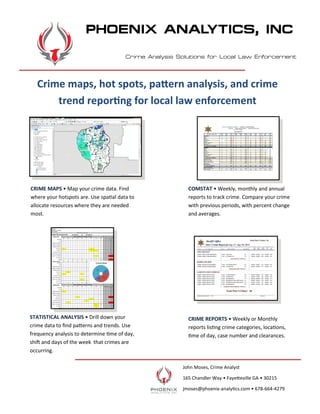 John Moses, Crime Analyst
165 Chandler Way • Fayetteville GA • 30215
jmoses@phoenix-analytics.com • 678-664-4279
CRIME MAPS • Map your crime data. Find
where your hotspots are. Use spatial data to
allocate resources where they are needed
most.
COMSTAT • Weekly, monthly and annual
reports to track crime. Compare your crime
with previous periods, with percent change
and averages.
PHOENIX ANALYTICS, INC
STATISTICAL ANALYSIS • Drill down your
crime data to find patterns and trends. Use
frequency analysis to determine time of day,
shift and days of the week that crimes are
occurring.
CRIME REPORTS • Weekly or Monthly
reports listing crime categories, locations,
time of day, case number and clearances.
Crime maps, hot spots, pattern analysis, and crime
trend reporting for local law enforcement
Crime Analysis Solutions for Local Law Enforcement
 
