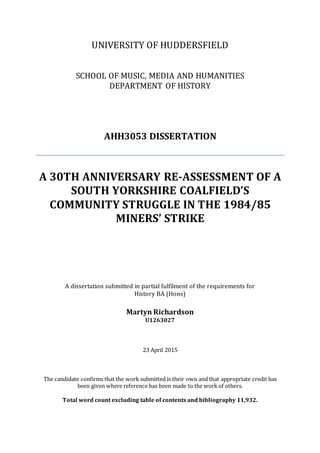 UNIVERSITY OF HUDDERSFIELD
SCHOOL OF MUSIC, MEDIA AND HUMANITIES
DEPARTMENT OF HISTORY
AHH3053 DISSERTATION
A 30TH ANNIVERSARY RE-ASSESSMENT OF A
SOUTH YORKSHIRE COALFIELD’S
COMMUNITY STRUGGLE IN THE 1984/85
MINERS’ STRIKE
A dissertation submitted in partial fulfilment of the requirements for
History BA (Hons)
Martyn Richardson
U1263027
23 April 2015
The candidate confirms that the work submitted is their own and that appropriate credit has
been given where reference has been made to the work of others.
Total word count excluding table of contents and bibliography 11,932.
 