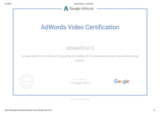 8/13/2016 Google Partners ­ Certification
https://www.google.com/partners/?authuser=1#p_certification_html;cert=2 1/2
AdWords Video Certiãcation
VENKATESH S
is awarded this certiñcate for passing the AdWords Fundamentals and Video Advertising
exams.
GOOGLE.COM/PARTNERS
VALID THROUGH
13 August 2017
 