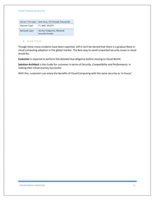 Cloud Computing Security
ARUNVIGNESH VENKATESH 11
6. View Point
Though these many incidents have been reported, still it can’t be denied that there is a gradual Raise in
cloud computing adoption in the global market. The Best way to avoid unwanted security issues in cloud
would be,
Customer is required to perform the detailed due-diligence before moving to Cloud World.
Solution Architect is the Guide for customer in terms of Security, Compatibility and Performance, in
making their Cloud Journey Successful.
With this, customers can enjoy the benefits of Cloud Computing with the same security as ‘in-house’.
 