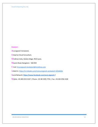 Cloud Computing Security
ARUNVIGNESH VENKATESH 12
CONTACT:
Arunvignesh Venkatesh,
Enteprise Cloud Consultant,
Mindtree India, Global village, RVCE post,
Mysore Road, Bangalore - 560 059
E-mail: Arunvignesh.Venkatesh@mindtree.com
Linked-In: https://in.linkedin.com/in/arunvignesh-venkatesh-5456602b
Social Network: https://www.facebook.com/arun.vignesh.7
Mobile: +91 805 053 5547 | Phone: +91 80 3395 7791 | Fax: +91 80 6706 4100
 