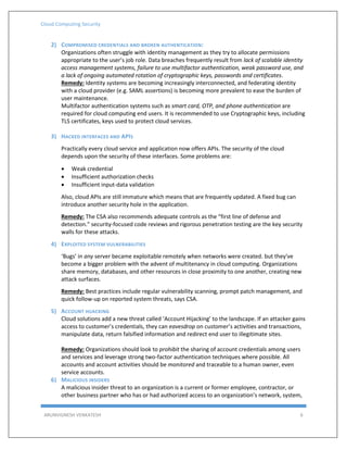 Cloud Computing Security
ARUNVIGNESH VENKATESH 6
2) COMPROMISED CREDENTIALS AND BROKEN AUTHENTICATION:
Organizations often struggle with identity management as they try to allocate permissions
appropriate to the user’s job role. Data breaches frequently result from lack of scalable identity
access management systems, failure to use multifactor authentication, weak password use, and
a lack of ongoing automated rotation of cryptographic keys, passwords and certificates.
Remedy: Identity systems are becoming increasingly interconnected, and federating identity
with a cloud provider (e.g. SAML assertions) is becoming more prevalent to ease the burden of
user maintenance.
Multifactor authentication systems such as smart card, OTP, and phone authentication are
required for cloud computing end users. It is recommended to use Cryptographic keys, including
TLS certificates, keys used to protect cloud services.
3) HACKED INTERFACES AND APIS
Practically every cloud service and application now offers APIs. The security of the cloud
depends upon the security of these interfaces. Some problems are:
 Weak credential
 Insufficient authorization checks
 Insufficient input-data validation
Also, cloud APIs are still immature which means that are frequently updated. A fixed bug can
introduce another security hole in the application.
Remedy: The CSA also recommends adequate controls as the “first line of defense and
detection.” security-focused code reviews and rigorous penetration testing are the key security
walls for these attacks.
4) EXPLOITED SYSTEM VULNERABILITIES
‘Bugs’ in any server became exploitable remotely when networks were created. but they've
become a bigger problem with the advent of multitenancy in cloud computing. Organizations
share memory, databases, and other resources in close proximity to one another, creating new
attack surfaces.
Remedy: Best practices include regular vulnerability scanning, prompt patch management, and
quick follow-up on reported system threats, says CSA.
5) ACCOUNT HIJACKING
Cloud solutions add a new threat called ‘Account Hijacking’ to the landscape. If an attacker gains
access to customer’s credentials, they can eavesdrop on customer’s activities and transactions,
manipulate data, return falsified information and redirect end user to illegitimate sites.
Remedy: Organizations should look to prohibit the sharing of account credentials among users
and services and leverage strong two-factor authentication techniques where possible. All
accounts and account activities should be monitored and traceable to a human owner, even
service accounts.
6) MALICIOUS INSIDERS
A malicious insider threat to an organization is a current or former employee, contractor, or
other business partner who has or had authorized access to an organization’s network, system,
 
