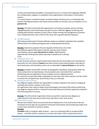 Cloud Computing Security
ARUNVIGNESH VENKATESH 7
or data and intentionally exceeded or misused that access in a manner that negatively affected
the confidentiality, integrity, or availability of the organization’s information or information
systems.
In a cloud scenario, a hell-bent insider can destroy whole infrastructures or manipulate data.
Systems that depend solely on the cloud service provider for security, such as encryption, are at
greatest risk.
Remedy: The CSA recommends that organizations control the encryption process and keys,
segregating duties and minimizing access given to users. Effective logging, monitoring, and
auditing administrator activities are also critical. Proper training and management to prevent
such mistakes becomes more critical in the cloud, due to greater potential exposure.
7) THE APT PARASITE
APTs (Advanced Persistent Threats) infiltrate systems to establish a foothold, then stealthily
infiltrate data and intellectual property over an extended period of time.
Remedy: Awareness programs that are regularly reinforced are one of the
best defenses against these types of attacks, because many of these
vulnerabilities require user intervention or action. Staff should be
ingrained with thinking twice before opening an attachment or clicking
a link.
8) PERMANENT DATA LOSS
As the cloud has matured, reports of permanent data loss due to provider error have become
extremely rare. But malicious hackers have been known to permanently delete cloud data to
harm businesses, and cloud data centers are as vulnerable to natural disasters as any facility.
Remedy: providers should offer solutions for geographic redundancy, data backup within the
cloud, and premise-to-cloud backups. Cloud providers also recommend their customers
distributing data and applications across multiple zones for added protection.
If a customer encrypts data before uploading it to the cloud, then that customer must be careful
to protect the encryption key. Once the key is lost, so is the data.
9) INADEQUATE DUE-DILIGENCE
Due diligence applies whether the organization is trying to migrate to the cloud or merging (or
working) with another company in the cloud.
An organization that rushes to adopt cloud technologies and choose CSPs without performing
due diligence exposes itself to a myriad of commercial, financial, technical, legal and compliance
risks that jeopardize its success.
Remedy: The CSA reminds organizations they must perform extensive due diligence to
understand the risks they assume when they subscribe to each cloud service.
10) CLOUD SERVICE ABUSES
Abuses that includes Poorly secured cloud service deployments, free cloud service trials and
fraudulent account sign-ups via payment instrument fraud expose cloud computing models such
as IaaS, PaaS, and SaaS to malicious attacks.
Remedy:
Providers need to recognize types of abuse -- such as scrutinizing traffic to recognize DDoS
attacks -- and offer tools for customers to monitor the health of their cloud environments.
 