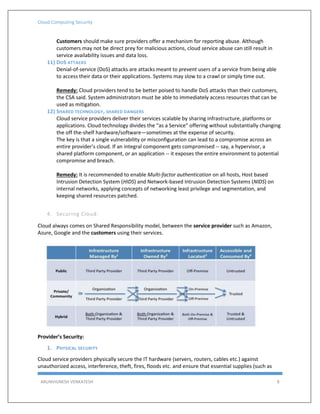 Cloud Computing Security
ARUNVIGNESH VENKATESH 8
Customers should make sure providers offer a mechanism for reporting abuse. Although
customers may not be direct prey for malicious actions, cloud service abuse can still result in
service availability issues and data loss.
11) DOS ATTACKS
Denial-of-service (DoS) attacks are attacks meant to prevent users of a service from being able
to access their data or their applications. Systems may slow to a crawl or simply time out.
Remedy: Cloud providers tend to be better poised to handle DoS attacks than their customers,
the CSA said. System administrators must be able to immediately access resources that can be
used as mitigation.
12) SHARED TECHNOLOGY, SHARED DANGERS
Cloud service providers deliver their services scalable by sharing infrastructure, platforms or
applications. Cloud technology divides the “as a Service” offering without substantially changing
the off the-shelf hardware/software—sometimes at the expense of security.
The key is that a single vulnerability or misconfiguration can lead to a compromise across an
entire provider’s cloud. If an integral component gets compromised -- say, a hypervisor, a
shared platform component, or an application -- it exposes the entire environment to potential
compromise and breach.
Remedy: It is recommended to enable Multi-factor authentication on all hosts, Host based
Intrusion Detection System (HIDS) and Network-based Intrusion Detection Systems (NIDS) on
internal networks, applying concepts of networking least privilege and segmentation, and
keeping shared resources patched.
4. Securing Cloud:
Cloud always comes on Shared Responsibility model, between the service provider such as Amazon,
Azure, Google and the customers using their services.
Provider’s Security:
1. PHYSICAL SECURITY
Cloud service providers physically secure the IT hardware (servers, routers, cables etc.) against
unauthorized access, interference, theft, fires, floods etc. and ensure that essential supplies (such as
 