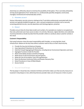 Cloud Computing Security
ARUNVIGNESH VENKATESH 9
electricity) are sufficiently robust to minimize the possibility of disruption. This is normally achieved by
serving cloud applications from 'world-class' (i.e. professionally specified, designed, constructed,
managed, monitored and maintained) data centers.
2. PERSONNEL SECURITY
Various information security concerns relating to the IT and other professionals associated with cloud
services are typically handled through pre-, para- and post-employment activities such as security
screening potential recruits, security awareness and training programs, proactive
3. PRIVACY
Providers ensure that all critical data (credit card numbers, for example) are masked or encrypted and
that only authorized users have access to data in its entirety. Moreover, digital identities and credentials
must be protected as should any data that the provider collects or produces about customer activity in
the cloud.
Customer’s Responsibility:
End using Customers share the equal responsibility with Providers, on securing their cloud
infrastructure. Below are the key areas where customer need to focus on their cloud security.
 Provide the Security Architecture Drawing
 Have Specialized Protections for the Perimeter
 Hold the Firewall Segregating All Networks, Including Server Environment Operators and Users
 Segregate Functions Inside the Provider
 Allow Vulnerability Analysis and Ethical Hacking
 Allow Access to the Environment Log and Systems
 Allow the Use of Correlation Tools and Log Retention
 Share the Business Continuity Policy and Disaster Recovery Plan
 Detail Procedures in Case of DDoS Attacks
 Access Control
5. Secured Cloud Design
The key player in Cloud Security is Solution Architect and he/she makes sure that security measures on
Customer’s Cloud Space is met, while Cloud Service provider takes care of measures in their on-prem.
 