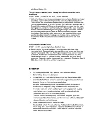 with School District #25.
Diesel Locomotive Mechanic, Heavy Work Equipment Mechanic,
Machinist
6/1992 - 3/1999 Union Pacific Rail Road, Omaha, Nebraska
 Work with and supervise/train apprentice equipment mechanics. Maintain and repair
diesel track equipment. Work with pneumatic, hydraulic, and electrical systems.
Use blueprints and schematics to troubleshoot complex problems associated with
complex equipment such as Jackson Tampers, Track alignment equipment and In-
Track Welding equipment. Maintain and repair all types of cranes, attended crane
training school. Attended several manufacturers’ schools on the repair of complex
systems. Attended Delta training for managing/teaching of employees. Attended
and graduated from advanced course on welding. Repair and maintain Diesel
Locomotives. Overhaul locomotive power plants, and associated drive motors.
Used on-board computers to help diagnose electrical and run problems with
locomotives. Work in Pocatello Wheel/Diesel Shop as a machinist until plant
closure.
Pump Technician/Mechanic
2/1987 - 11/1991 Mountain Agriculture, Blackfoot, Idaho
 Mechanic/Pump Technician. Seasonal Pump Technician work, year round
mechanical work. Diagnose irrigation pump problems, pull pumps, tear-down and
repair or replace parts in the field. Train/supervise apprentices, and new-hires on
pump work. Maintain and perform repairs on all company’s vehicles including
passenger cars and trucks, heavy equipment, diesel trucks, and pump pulling
equipment. Assemble irrigation pivots, repair farm implements. Obtained a Class B
CDL, drove truck in downtime, until company closure.
Education
• SLC Community College, Salt Lake City, Utah. Advanced welding.
• Some College Coursework Completed
• School District #25: Have attended several Bus/Fleet Maintenance schools.
• Union Pacific Rail Road: Employee relations/management course which was
located in Cheyenne Wyoming Community College.
Received extensive training on the troubleshooting, repair and serve and
maintenance of all types of Gantry and Mobile cranes. Experience and
knowledge in straddle carrier, gearbox repair, bearing replacement, coupling
and shaft alignment, hydraulics, structural welding, metal cutting, brake
adjustments, lubrication, rigging and load testing.
Attended training classes regarding the operation, diagnosis, repair and
maintenance of diesel locomotives. Attended numerous safety foundation/DOT
classes. Attended machinist classes.
• United States Navy: Aviation Ordinance School.
Pinedale High school, Pinedale, Wyoming. Participated in Football, Basketball,
Track, Stage Band and Concert band. Received State Musicianship Award as
well as several Presidential Physical Fitness Awards. Enrolled in the United
States Navy upon graduation.
 
