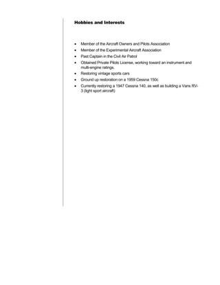 Hobbies and Interests
• Member of the Aircraft Owners and Pilots Association
• Member of the Experimental Aircraft Association
• Past Captain in the Civil Air Patrol
• Obtained Private Pilots License, working toward an instrument and
multi-engine ratings.
• Restoring vintage sports cars
• Ground up restoration on a 1959 Cessna 150c
• Currently restoring a 1947 Cessna 140, as well as building a Vans RV-
3 (light sport aircraft)
 