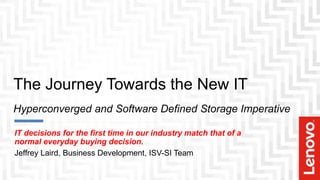 The Journey Towards the New IT
Hyperconverged and Software Defined Storage Imperative
IT decisions for the first time in our industry match that of a
normal everyday buying decision.
Jeffrey Laird, Business Development, ISV-SI Team
 