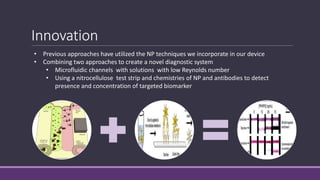 Innovation
• Previous approaches have utilized the NP techniques we incorporate in our device
• Combining two approaches to create a novel diagnostic system
• Microfluidic channels with solutions with low Reynolds number
• Using a nitrocellulose test strip and chemistries of NP and antibodies to detect
presence and concentration of targeted biomarker
 