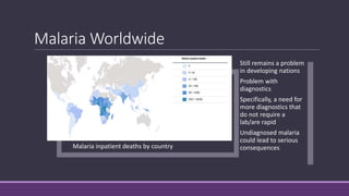 Malaria Worldwide
Malaria inpatient deaths by country
Still remains a problem
in developing nations
Problem with
diagnostics
Specifically, a need for
more diagnostics that
do not require a
lab/are rapid
Undiagnosed malaria
could lead to serious
consequences
 
