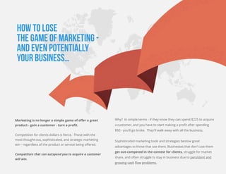 HOW TO LOSE
THE GAME OF MARKETING -
AND EVEN POTENTIALLY
YOUR BUSINESS…
Marketing is no longer a simple game of oﬀer a great
product - gain a customer - turn a proﬁt.
Competition for clients dollars is ﬁerce. Those with the
most thought-out, sophisticated, and strategic marketing
win - regardless of the product or service being oﬀered.
Competitors that can outspend you to acquire a customer
will win.
Why? In simple terms - if they know they can spend $225 to acquire
a customer, and you have to start making a proﬁt after spending
$50 - you'll go broke. They'll walk away with all the business.
Sophisticated marketing tools and strategies bestow great
advantages to those that use them. Businesses that don't use them
get out-competed in the contest for clients, struggle for market
share, and often struggle to stay in business due to persistent and
growing cash ﬂow problems.
 