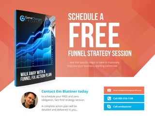 SCHEDULE A
FREEFUNNEL STRATEGY SESSION
… and the speciﬁc steps to take to massively
improve your business, starting tomorrow.
A complete action plan will be
detailed and delivered to you...
Contact Em Blattner today
to schedule your FREE and zero
obligation, fact-ﬁnd strategy session.
Email em@gamechangerproﬁts.com
Call 805-316-1109
Call emblattner
 