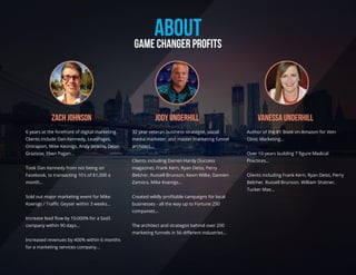 ABOUTGAME CHANGER PROFITS
Vanessa UnderhillJody UnderhillZach Johnson
6 years at the forefront of digital marketing.
Clients include Dan Kennedy, LeadPages,
Ontraport, Mike Keonigs, Andy Jenkins, Dean
Graziose, Eben Pagan...
Took Dan Kennedy from not being on
Facebook, to transacting 10's of $1,000 a
month...
Sold out major marketing event for Mike
Koenigs / Traﬃc Geyser within 3 weeks...
Increase lead ﬂow by 10,000% for a SaaS
company within 90 days...
Increased revenues by 400% within 6 months
for a marketing services company...
32 year veteran business strategist, social
media marketer, and master marketing funnel
architect...
Clients including Darren Hardy (Success
magazine), Frank Kern, Ryan Deiss, Perry
Belcher, Russell Brunson, Kevin Wilke, Damien
Zamora, Mike Koenigs...
Created wildly proﬁtable campaigns for local
businesses - all the way up to Fortune 250
companies...
The architect and strategist behind over 200
marketing funnels in 56 diﬀerent industries...
Author of the #1 Book on Amazon for Vein
Clinic Marketing...
Over 10 years building 7 ﬁgure Medical
Practices...
Clients including Frank Kern, Ryan Deiss, Perry
Belcher, Russell Brunson, William Shatner,
Tucker Max...
 