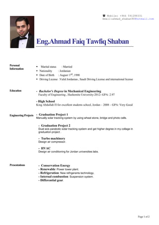 Page 1 of 2
 Mobile: +966 591288331
Email:ahmad_shaban90@hotmail.com
Personal
Information
Eng.AhmadFaiqTawfiqShaban
 Marital status : Married
 Nationality : Jordanian
 Date of Birth : August 17th
, 1990
 Driving License :Valid Jordanian , Saudi Driving License and international license
Education
Engineering Projects
- Bachelor's Degree in Mechanical Engineering
Faculty of Engineering , Hashemite University-2012- GPA: 2.97
- High School
King Abdullah П for excellent students school, Jordan – 2008 – GPA: Very Good
- Graduation Project 1
Manually solar tracking system by using wheat stone, bridge and photo cells.
Presentations
- Graduation Project 2
Dual axis parabolic solar tracking system and get higher degree in my collage in
graduation project .
- Turbo machinery
Design air compressor.
- HVAC
Design air conditioning for Jordan universities labs.
- Conservation Energy
- Renewable: Power tower plant.
- Refrigeration: New refrigerants technology.
- Internal combustion: Suspension system.
- Differential gear.
 