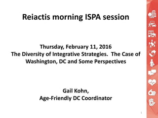 Reiactis morning ISPA session
Thursday, February 11, 2016
The Diversity of Integrative Strategies. The Case of
Washington, DC and Some Perspectives
Gail Kohn,
Age-Friendly DC Coordinator
1
 
