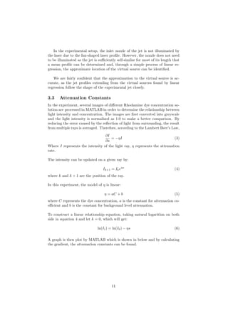 In the experimental setup, the inlet nozzle of the jet is not illuminated by
the laser due to the fan-shaped laser proﬁle. However, the nozzle does not need
to be illuminated as the jet is suﬃciently self-similar for most of its length that
a mean proﬁle can be determined and, through a simple process of linear re-
gression, the approximate location of the virtual source can be identiﬁed.
We are fairly conﬁdent that the approximation to the virtual source is ac-
curate, as the jet proﬁles extending from the virtual sources found by linear
regression follow the shape of the experimental jet closely.
3.3 Attenuation Constants
In the experiment, several images of diﬀerent Rhodamine dye concentration so-
lution are processed in MATLAB in order to determine the relationship between
light intensity and concentration. The images are ﬁrst converted into greyscale
and the light intensity is normalised as 1.0 to make a better comparison. By
reducing the error caused by the reﬂection of light from surrounding, the result
from multiple rays is averaged. Therefore, according to the Lambert Beer’s Law,
∂I
∂s
= −ηI (3)
Where I represents the intensity of the light ray, η represents the attenuation
rate.
The intensity can be updated on a given ray by:
Ik+1 = Ikeηs
(4)
where k and k + 1 are the position of the ray.
In this experiment, the model of η is linear:
η = aC + b (5)
where C represents the dye concentration, a is the constant for attenuation co-
eﬃcient and b is the constant for background level attenuation.
To construct a linear relationship equation, taking natural logarithm on both
side in equation 4 and let k = 0, which will get:
ln(I1) = ln(I0) − ηs (6)
A graph is then plot by MATLAB which is shown in below and by calculating
the gradient, the attenuation constants can be found.
11
 